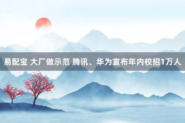 易配宝 大厂做示范 腾讯、华为宣布年内校招1万人