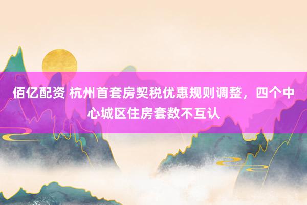 佰亿配资 杭州首套房契税优惠规则调整，四个中心城区住房套数不互认