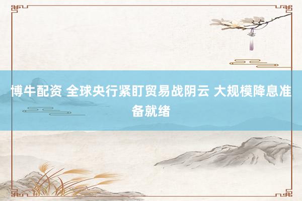 博牛配资 全球央行紧盯贸易战阴云 大规模降息准备就绪