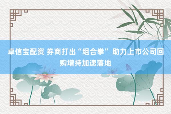 卓信宝配资 券商打出“组合拳” 助力上市公司回购增持加速落地