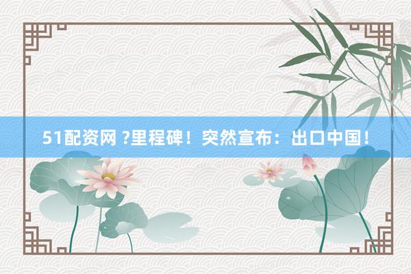 51配资网 ?里程碑！突然宣布：出口中国！