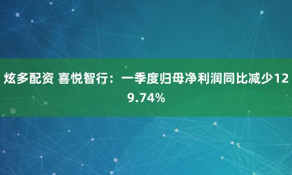 炫多配资 喜悦智行：一季度归母净利润同比减少129.74%