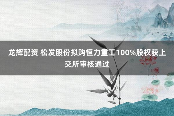 龙辉配资 松发股份拟购恒力重工100%股权获上交所审核通过