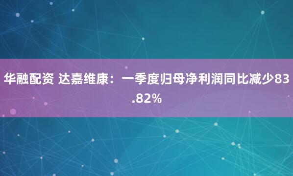 华融配资 达嘉维康：一季度归母净利润同比减少83.82%