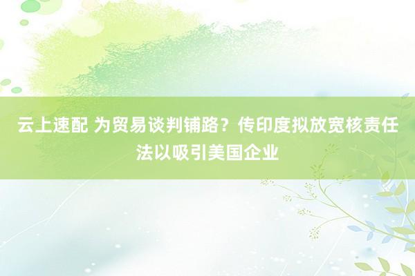 云上速配 为贸易谈判铺路？传印度拟放宽核责任法以吸引美国企业