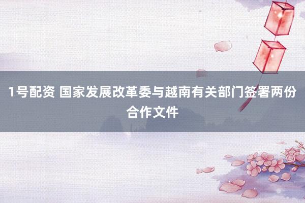 1号配资 国家发展改革委与越南有关部门签署两份合作文件