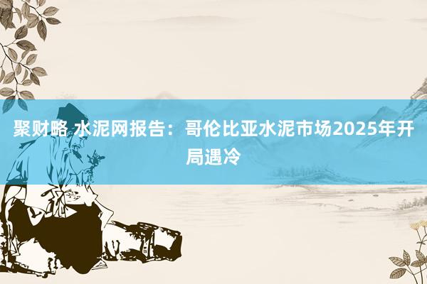 聚财略 水泥网报告：哥伦比亚水泥市场2025年开局遇冷