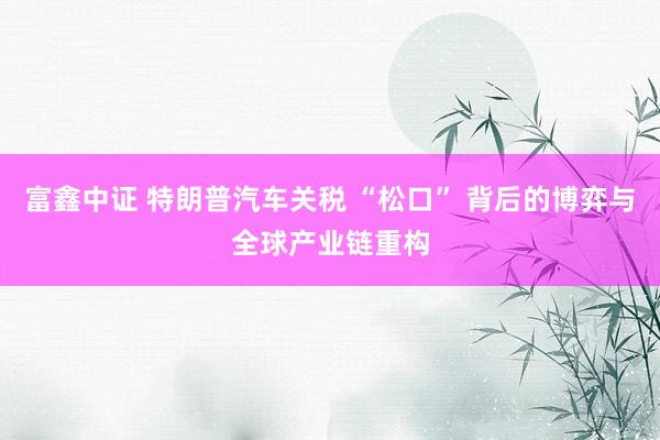 富鑫中证 特朗普汽车关税 “松口” 背后的博弈与全球产业链重构