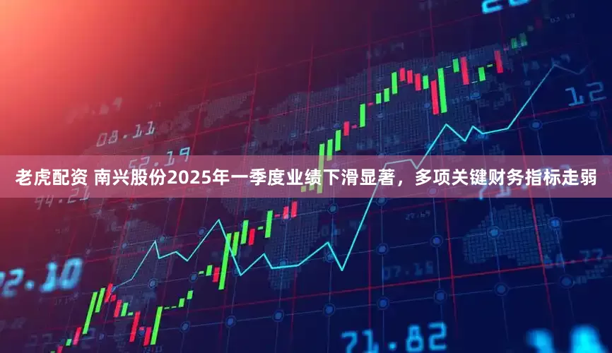 老虎配资 南兴股份2025年一季度业绩下滑显著，多项关键财务指标走弱