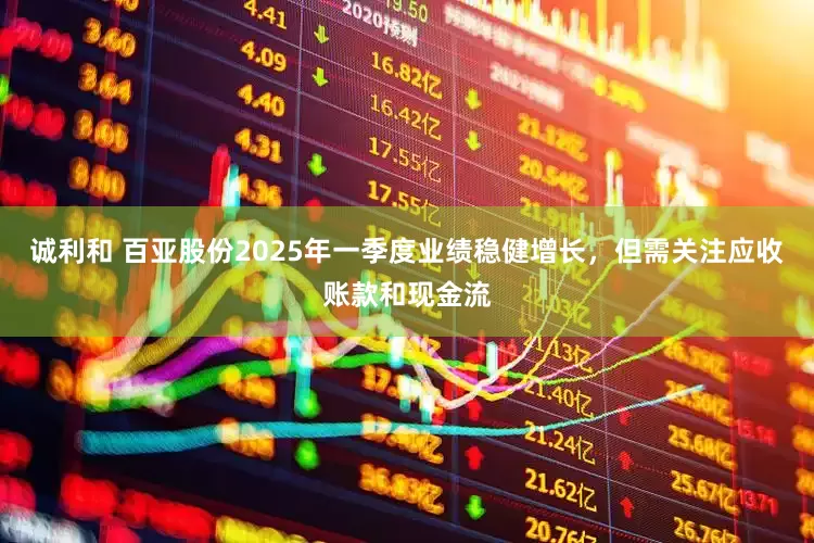诚利和 百亚股份2025年一季度业绩稳健增长，但需关注应收账款和现金流