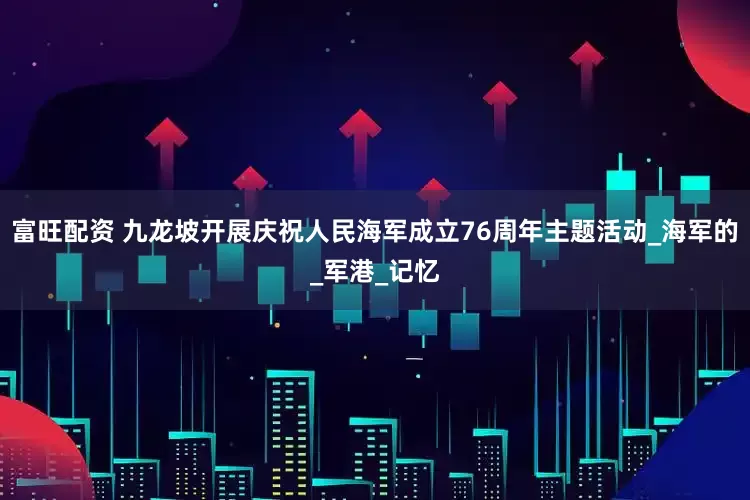 富旺配资 九龙坡开展庆祝人民海军成立76周年主题活动_海军的_军港_记忆