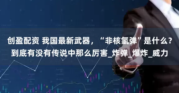 创盈配资 我国最新武器，“非核氢弹”是什么？到底有没有传说中那么厉害_炸弹_爆炸_威力