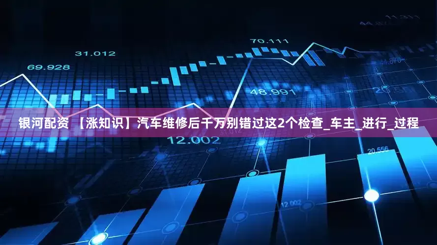 银河配资 【涨知识】汽车维修后千万别错过这2个检查_车主_进行_过程