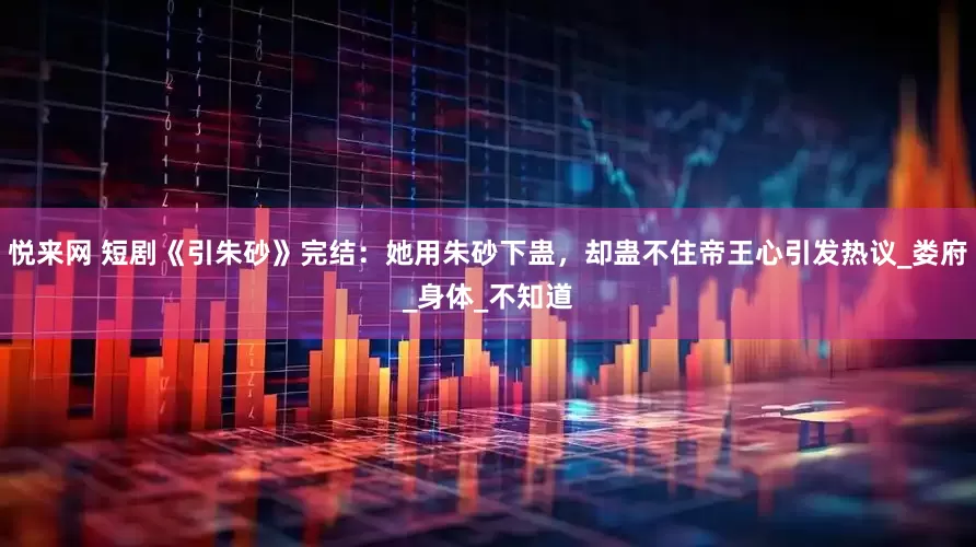 悦来网 短剧《引朱砂》完结：她用朱砂下蛊，却蛊不住帝王心引发热议_娄府_身体_不知道