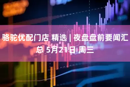 骆驼优配门店 精选 | 夜盘盘前要闻汇总 5月21日 周三