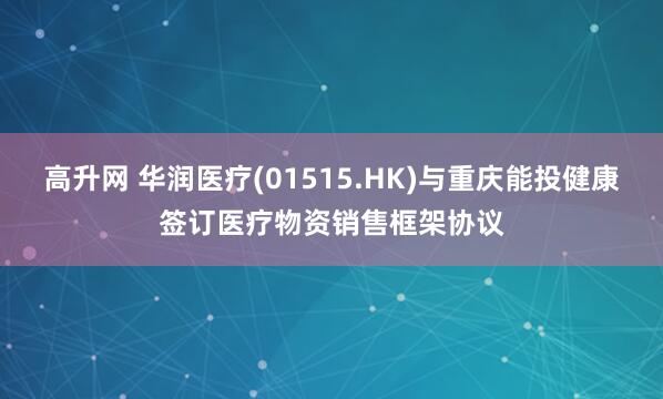 高升网 华润医疗(01515.HK)与重庆能投健康签订医疗物资销售框架协议