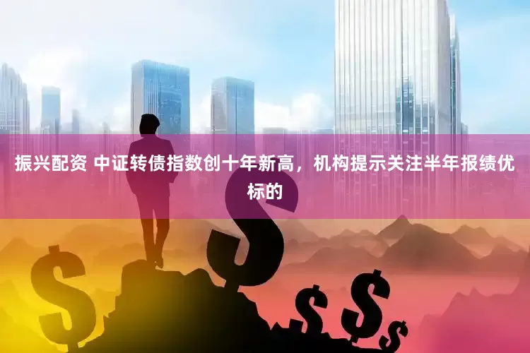 振兴配资 中证转债指数创十年新高，机构提示关注半年报绩优标的