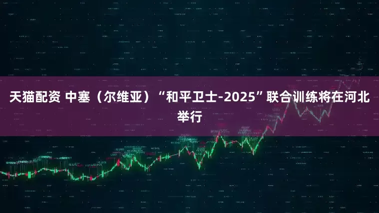 天猫配资 中塞（尔维亚）“和平卫士-2025”联合训练将在河北举行
