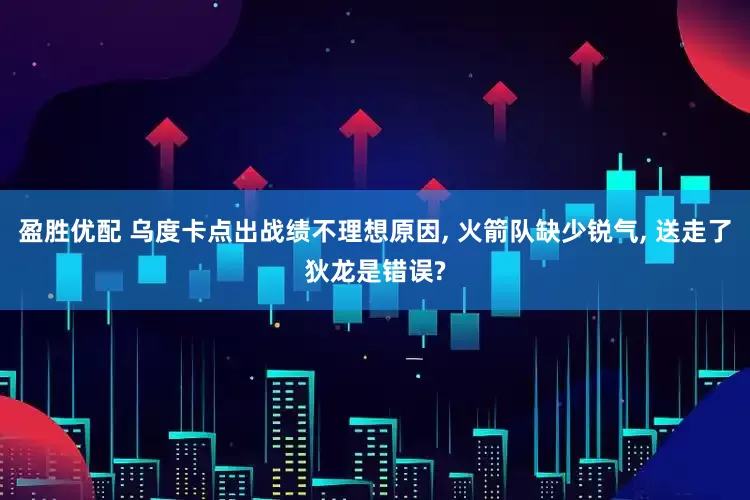盈胜优配 乌度卡点出战绩不理想原因, 火箭队缺少锐气, 送走了狄龙是错误?